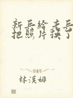 新兵给老兵吃鸡把照片换了