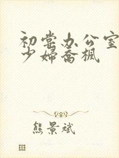 初尝办公室人妻少妇乔枫