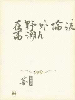 在野外伦流澡到高潮h