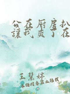 公在厨房扒开腿让我爽了在线观看