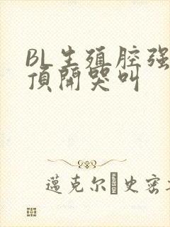 BL生殖腔强制顶开哭叫