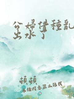 公妇借种乱h日出水了