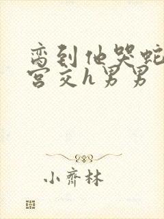 脔到他哭蛇双根宫交h男男