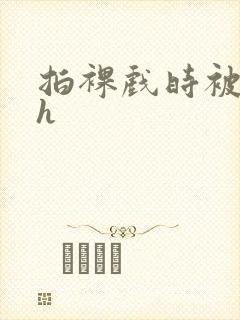 拍裸戏时被c了h