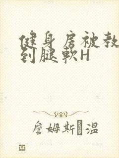 健身房被教练啪到腿软H