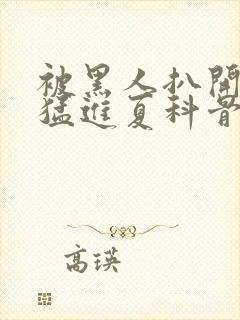 被黑人扒开双腿猛进夏科骨科