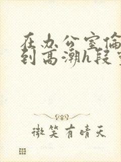 在办公室伦流澡到高潮h段灵兮