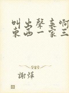 叫出声来啊叫小东西一家三口