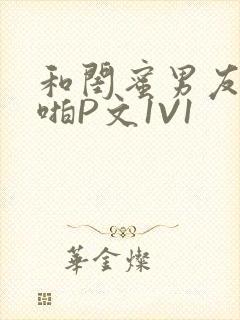 和闺蜜男友H啪啪P文1V1