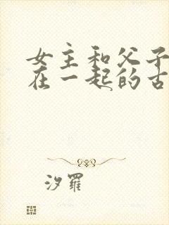 女主和父子二人在一起的古言贴吧