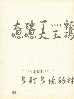 太硬了灬轻点灬嗯嗯大王鸥