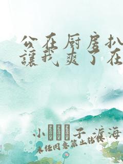 公在厨房扒开腿让我爽了在线观看