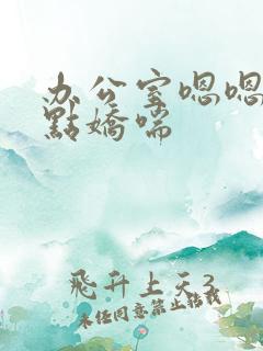 办公室嗯嗯啊轻点娇喘