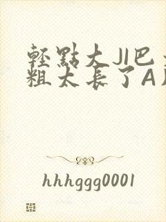 轻点大JI巴太粗太长了A片