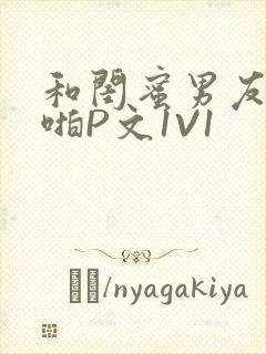 和闺蜜男友H啪啪P文1V1