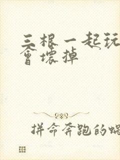 三根一起玩真的会坏掉