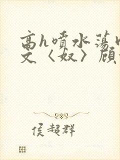 高h喷水荡肉欲文〈奴〉顾依依