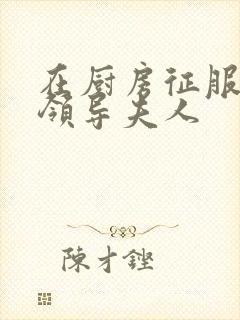 在厨房征服美丽领导夫人