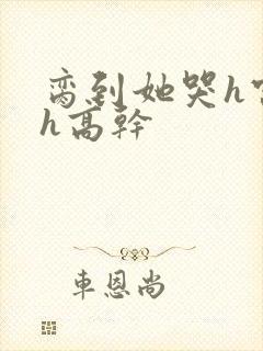 脔到她哭h宫交h高干