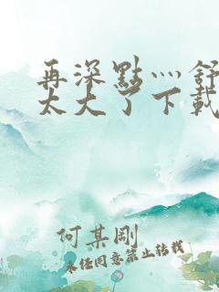 再深点灬舒服灬太大了下载