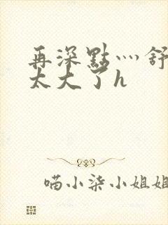 再深点灬舒服灬太大了h