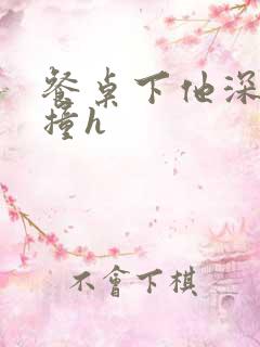 餐桌下他深深顶撞h