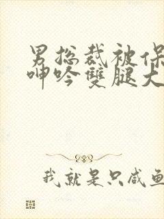 男总裁被保镖c呻吟双腿大张bl