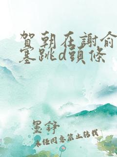 贺朝在谢俞里面塞跳d头条