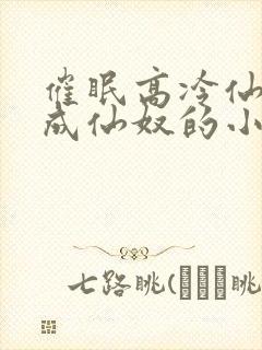 催眠高冷仙奴变成仙奴的小说