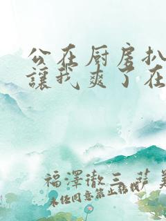 公在厨房扒开腿让我爽了在线观看