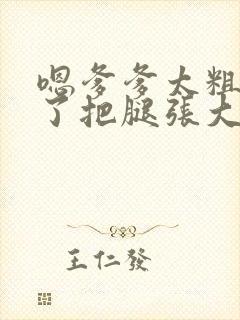 嗯爹爹太粗太长了把腿张大点