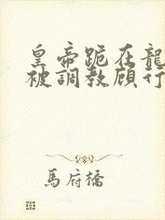 皇帝跪在龙椅前被调教顾行之