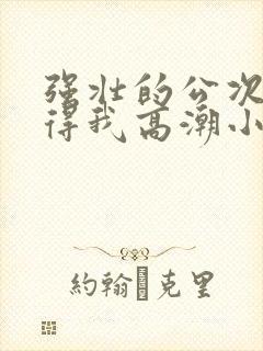 强壮的公次次弄得我高潮小说