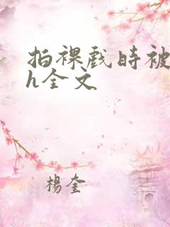 拍裸戏时被c了h全文