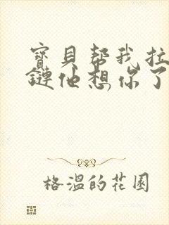 宝贝帮我拉开拉链他想你了