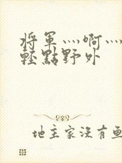 将军灬啊灬啊灬轻点野外