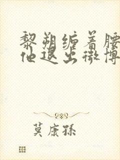 黎朔缠着腰不让他退出微博