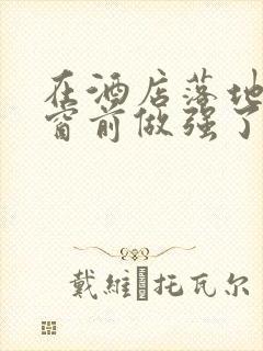 在酒店落地玻璃窗前做强了你