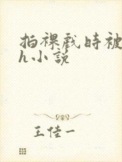 拍裸戏时被c了h小说