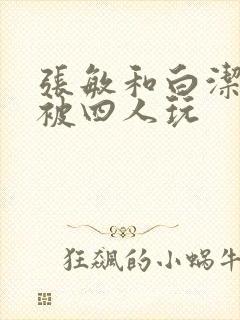 张敏和白洁一起被四人玩