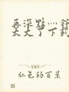 再深点灬舒服灬太大了下载