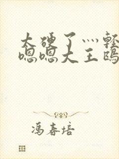 太硬了灬轻点灬嗯嗯大王鸥