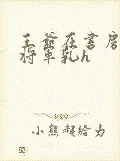 王爷在书房含女将军乳h