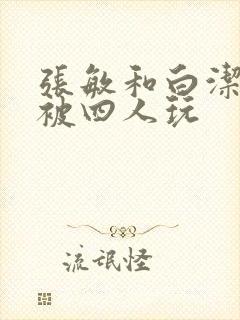 张敏和白洁一起被四人玩