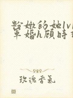 粉嫩的她1v1军婚h顾时视频