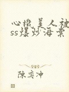 心机美人被boss爆炒海棠