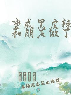 变成黑皮辣妹后和朋友做了无增删翻译接档