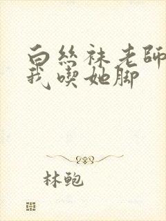 白丝袜老师奖励我吃她脚