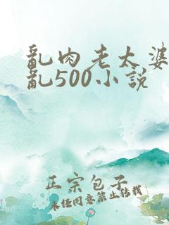乱肉老太婆合集乱500小说
