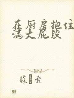 在厨房抱住岳丰满大屁股